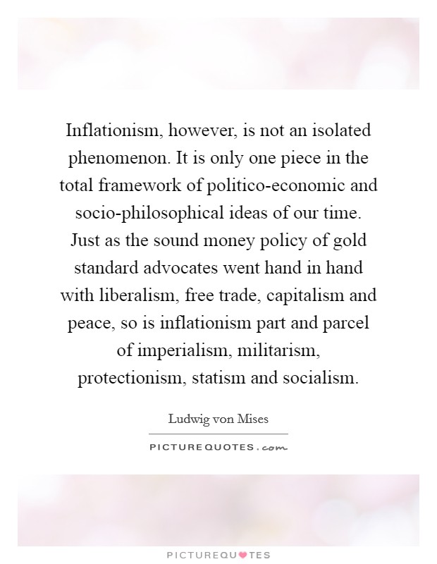 Inflationism, however, is not an isolated phenomenon. It is only one piece in the total framework of politico-economic and socio-philosophical ideas of our time. Just as the sound money policy of gold standard advocates went hand in hand with liberalism, free trade, capitalism and peace, so is inflationism part and parcel of imperialism, militarism, protectionism, statism and socialism Picture Quote #1