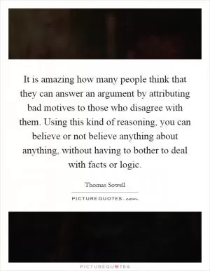 It is amazing how many people think that they can answer an argument by attributing bad motives to those who disagree with them. Using this kind of reasoning, you can believe or not believe anything about anything, without having to bother to deal with facts or logic Picture Quote #1