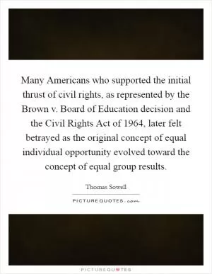 Many Americans who supported the initial thrust of civil rights, as represented by the Brown v. Board of Education decision and the Civil Rights Act of 1964, later felt betrayed as the original concept of equal individual opportunity evolved toward the concept of equal group results Picture Quote #1