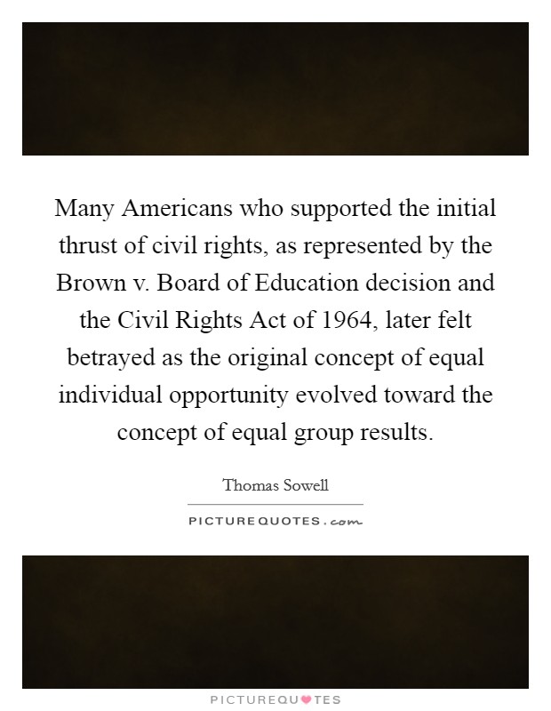 Many Americans who supported the initial thrust of civil rights, as represented by the Brown v. Board of Education decision and the Civil Rights Act of 1964, later felt betrayed as the original concept of equal individual opportunity evolved toward the concept of equal group results Picture Quote #1
