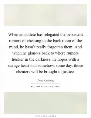 When an athlete has relegated the persistent rumors of cheating to the back room of the mind, he hasn’t really forgotten them. And when he glances back to where rumors hunker in the darkness, he hopes with a savage heart that somehow, some day, those cheaters will be brought to justice Picture Quote #1