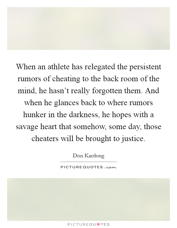 When an athlete has relegated the persistent rumors of cheating to the back room of the mind, he hasn't really forgotten them. And when he glances back to where rumors hunker in the darkness, he hopes with a savage heart that somehow, some day, those cheaters will be brought to justice Picture Quote #1