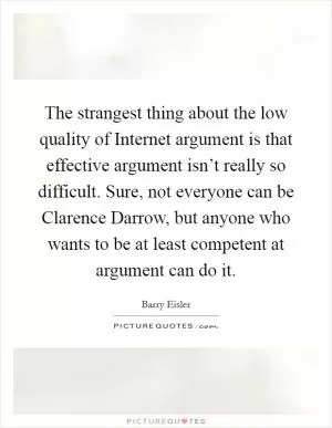 The strangest thing about the low quality of Internet argument is that effective argument isn’t really so difficult. Sure, not everyone can be Clarence Darrow, but anyone who wants to be at least competent at argument can do it Picture Quote #1