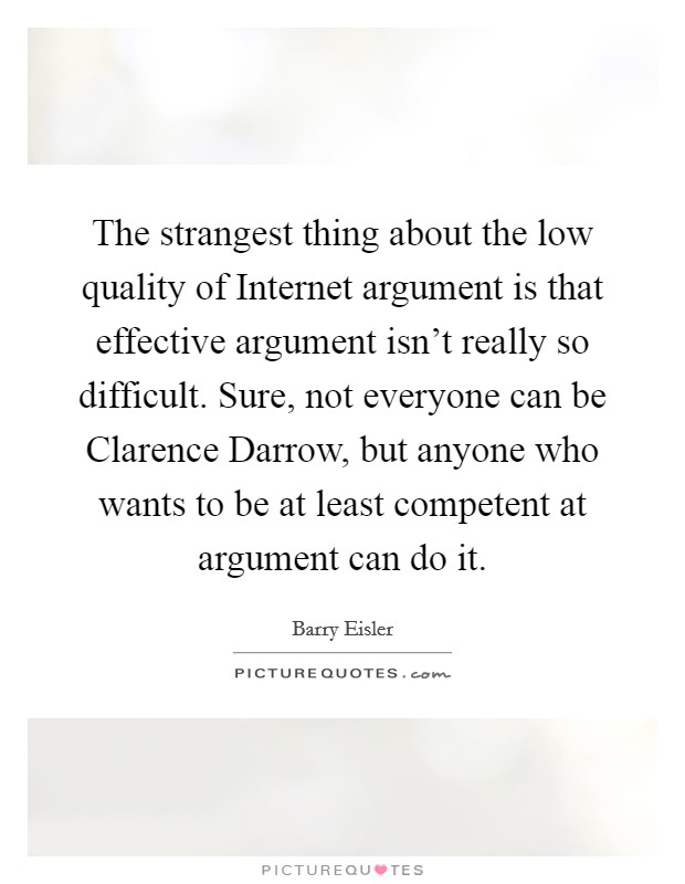 The strangest thing about the low quality of Internet argument is that effective argument isn't really so difficult. Sure, not everyone can be Clarence Darrow, but anyone who wants to be at least competent at argument can do it Picture Quote #1