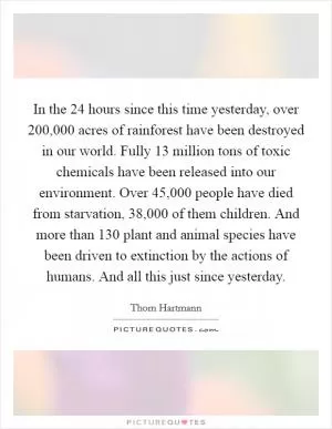 In the 24 hours since this time yesterday, over 200,000 acres of rainforest have been destroyed in our world. Fully 13 million tons of toxic chemicals have been released into our environment. Over 45,000 people have died from starvation, 38,000 of them children. And more than 130 plant and animal species have been driven to extinction by the actions of humans. And all this just since yesterday Picture Quote #1