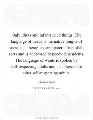 Only idiots and infants need things. The language of needs is the native tongue of socialists, therapists, and paternalists of all sorts and is addressed to needy dependents. The language of wants is spoken by self-respecting adults and is addressed to other self-respecting adults Picture Quote #1