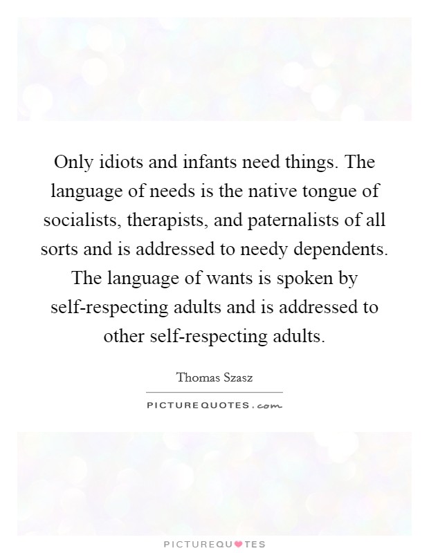 Only idiots and infants need things. The language of needs is the native tongue of socialists, therapists, and paternalists of all sorts and is addressed to needy dependents. The language of wants is spoken by self-respecting adults and is addressed to other self-respecting adults Picture Quote #1