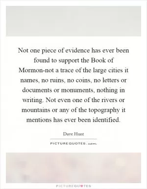 Not one piece of evidence has ever been found to support the Book of Mormon-not a trace of the large cities it names, no ruins, no coins, no letters or documents or monuments, nothing in writing. Not even one of the rivers or mountains or any of the topography it mentions has ever been identified Picture Quote #1