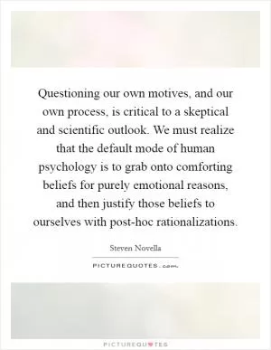 Questioning our own motives, and our own process, is critical to a skeptical and scientific outlook. We must realize that the default mode of human psychology is to grab onto comforting beliefs for purely emotional reasons, and then justify those beliefs to ourselves with post-hoc rationalizations Picture Quote #1