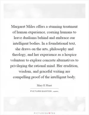 Margaret Miles offers a stunning treatment of human experience, coaxing humans to leave dualisms behind and embrace our intelligent bodies. In a foundational text, she draws on the arts, philosophy and theology, and her experience as a hospice volunteer to explore concrete alternatives to privileging the rational mind. Her erudition, wisdom, and graceful writing are compelling proof of the intelligent body Picture Quote #1