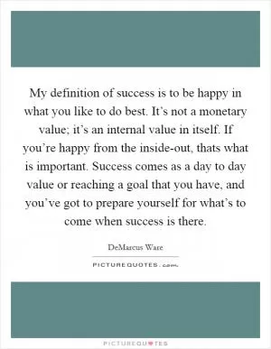 My definition of success is to be happy in what you like to do best. It’s not a monetary value; it’s an internal value in itself. If you’re happy from the inside-out, thats what is important. Success comes as a day to day value or reaching a goal that you have, and you’ve got to prepare yourself for what’s to come when success is there Picture Quote #1