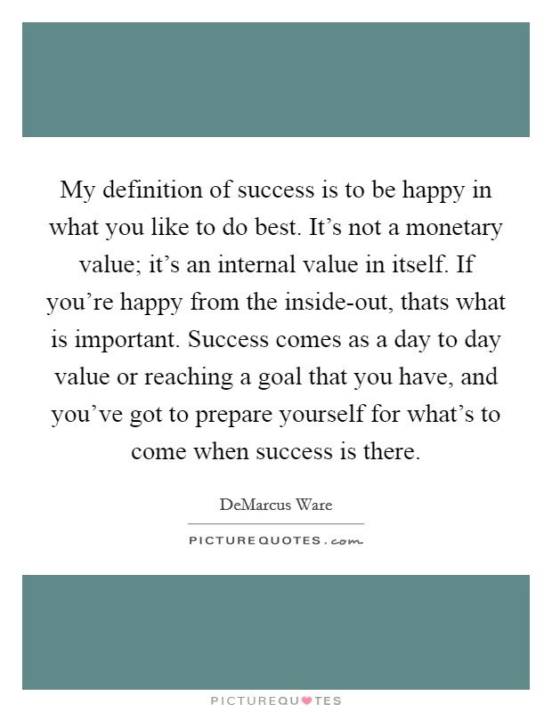 My definition of success is to be happy in what you like to do best. It's not a monetary value; it's an internal value in itself. If you're happy from the inside-out, thats what is important. Success comes as a day to day value or reaching a goal that you have, and you've got to prepare yourself for what's to come when success is there Picture Quote #1