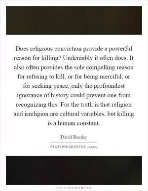 Does religious conviction provide a powerful reason for killing? Undeniably it often does. It also often provides the sole compelling reason for refusing to kill, or for being merciful, or for seeking peace; only the profoundest ignorance of history could prevent one from recognizing this. For the truth is that religion and irreligion are cultural variables, but killing is a human constant Picture Quote #1