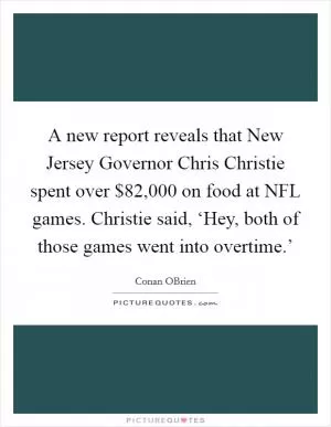 A new report reveals that New Jersey Governor Chris Christie spent over $82,000 on food at NFL games. Christie said, ‘Hey, both of those games went into overtime.’ Picture Quote #1