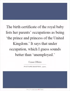 The birth certificate of the royal baby lists her parents’ occupations as being ‘the prince and princess of the United Kingdom.’ It says that under occupation, which I guess sounds better than ‘unemployed.’ Picture Quote #1