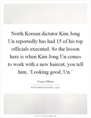 North Korean dictator Kim Jong Un reportedly has had 15 of his top officials executed. So the lesson here is when Kim Jong Un comes to work with a new haircut, you tell him, ‘Looking good, Un.’ Picture Quote #1
