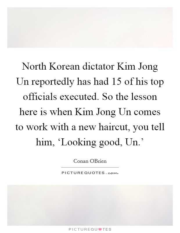 North Korean dictator Kim Jong Un reportedly has had 15 of his top officials executed. So the lesson here is when Kim Jong Un comes to work with a new haircut, you tell him, ‘Looking good, Un.' Picture Quote #1