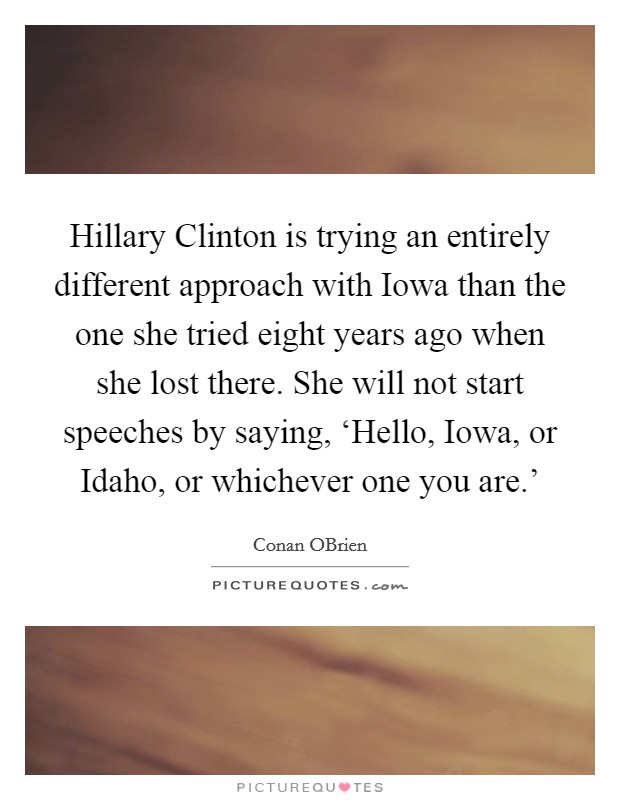 Hillary Clinton is trying an entirely different approach with Iowa than the one she tried eight years ago when she lost there. She will not start speeches by saying, ‘Hello, Iowa, or Idaho, or whichever one you are.' Picture Quote #1