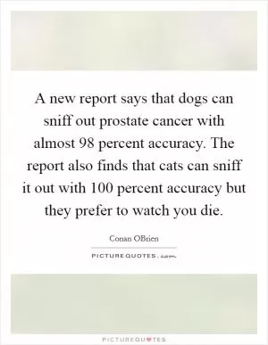 A new report says that dogs can sniff out prostate cancer with almost 98 percent accuracy. The report also finds that cats can sniff it out with 100 percent accuracy but they prefer to watch you die Picture Quote #1