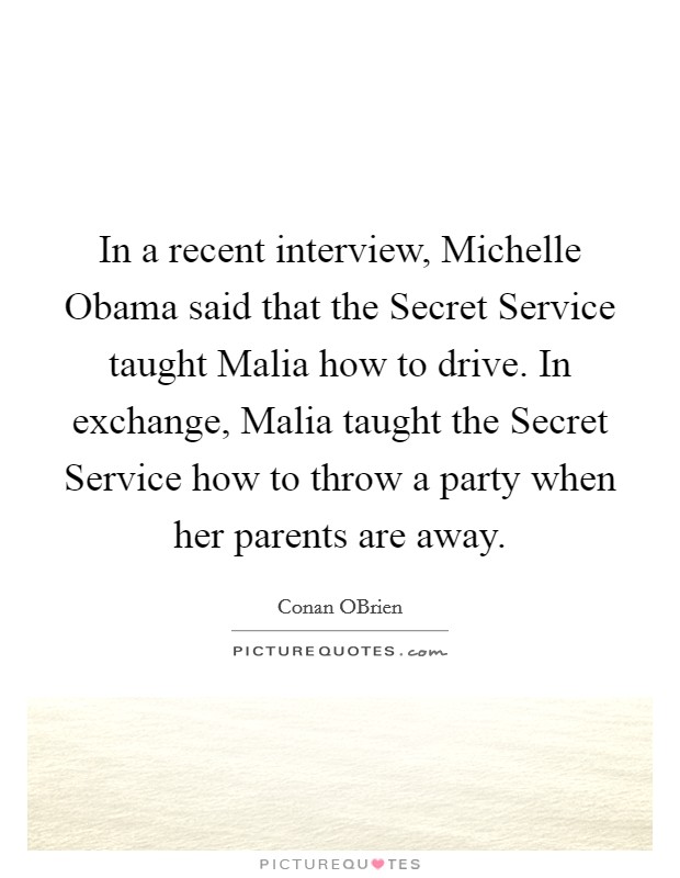 In a recent interview, Michelle Obama said that the Secret Service taught Malia how to drive. In exchange, Malia taught the Secret Service how to throw a party when her parents are away Picture Quote #1