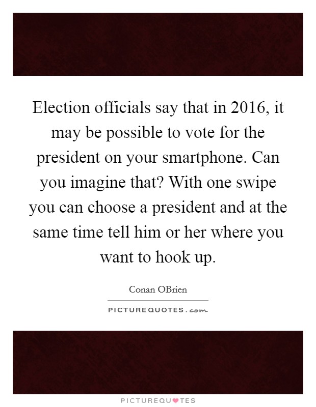 Election officials say that in 2016, it may be possible to vote for the president on your smartphone. Can you imagine that? With one swipe you can choose a president and at the same time tell him or her where you want to hook up Picture Quote #1