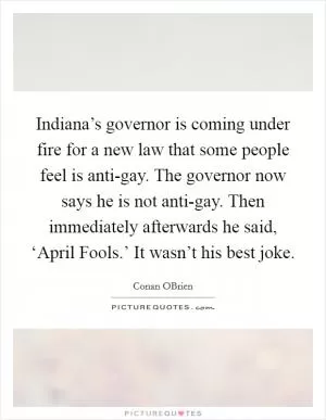 Indiana’s governor is coming under fire for a new law that some people feel is anti-gay. The governor now says he is not anti-gay. Then immediately afterwards he said, ‘April Fools.’ It wasn’t his best joke Picture Quote #1