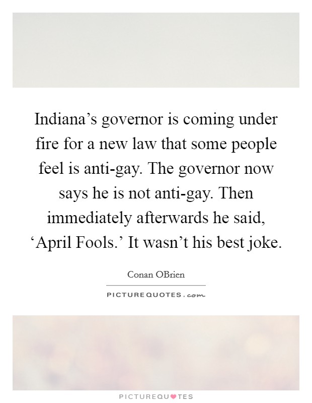 Indiana's governor is coming under fire for a new law that some people feel is anti-gay. The governor now says he is not anti-gay. Then immediately afterwards he said, ‘April Fools.' It wasn't his best joke Picture Quote #1