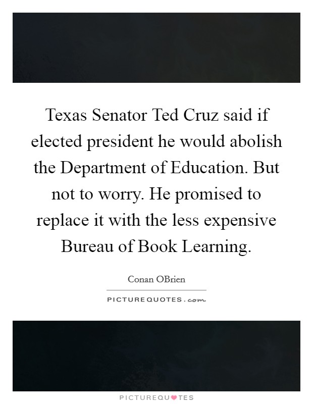 Texas Senator Ted Cruz said if elected president he would abolish the Department of Education. But not to worry. He promised to replace it with the less expensive Bureau of Book Learning Picture Quote #1