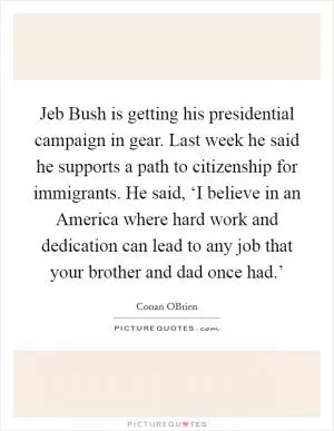 Jeb Bush is getting his presidential campaign in gear. Last week he said he supports a path to citizenship for immigrants. He said, ‘I believe in an America where hard work and dedication can lead to any job that your brother and dad once had.’ Picture Quote #1