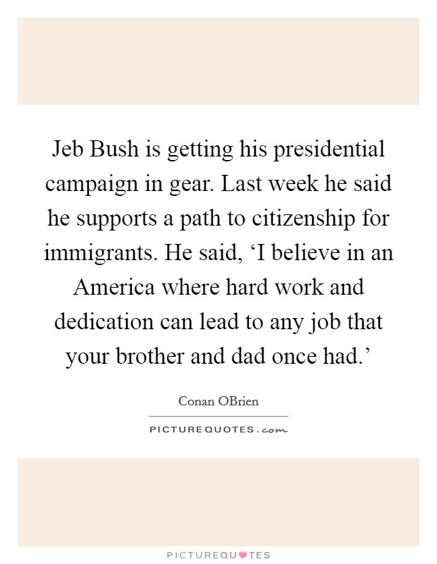Jeb Bush is getting his presidential campaign in gear. Last week he said he supports a path to citizenship for immigrants. He said, ‘I believe in an America where hard work and dedication can lead to any job that your brother and dad once had.' Picture Quote #1