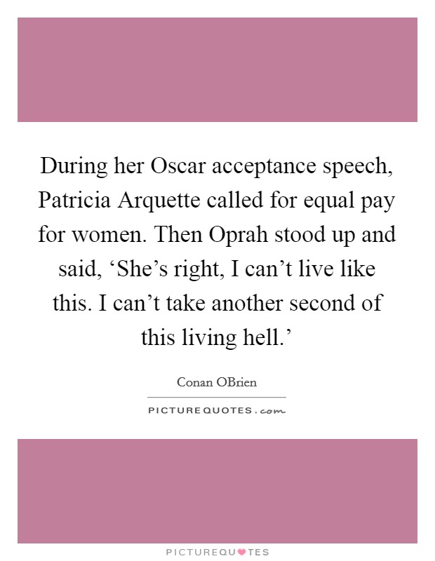 During her Oscar acceptance speech, Patricia Arquette called for equal pay for women. Then Oprah stood up and said, ‘She's right, I can't live like this. I can't take another second of this living hell.' Picture Quote #1