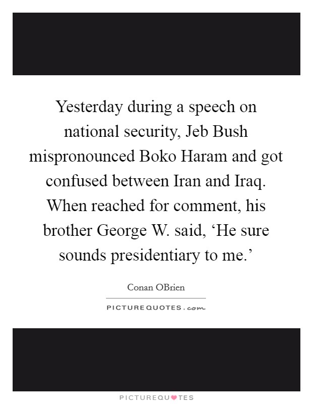 Yesterday during a speech on national security, Jeb Bush mispronounced Boko Haram and got confused between Iran and Iraq. When reached for comment, his brother George W. said, ‘He sure sounds presidentiary to me.' Picture Quote #1