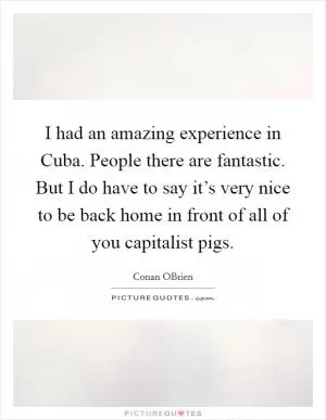 I had an amazing experience in Cuba. People there are fantastic. But I do have to say it’s very nice to be back home in front of all of you capitalist pigs Picture Quote #1