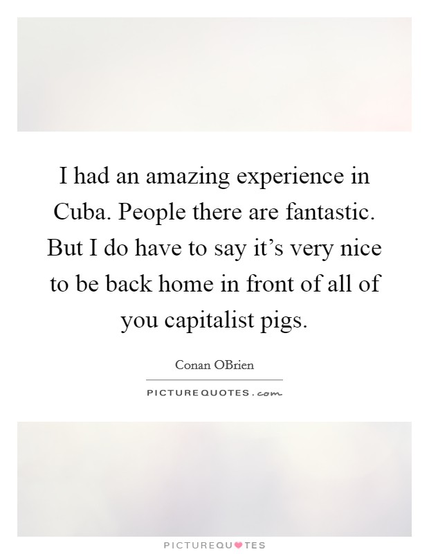 I had an amazing experience in Cuba. People there are fantastic. But I do have to say it's very nice to be back home in front of all of you capitalist pigs Picture Quote #1