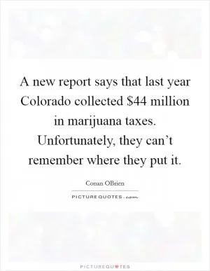 A new report says that last year Colorado collected $44 million in marijuana taxes. Unfortunately, they can’t remember where they put it Picture Quote #1