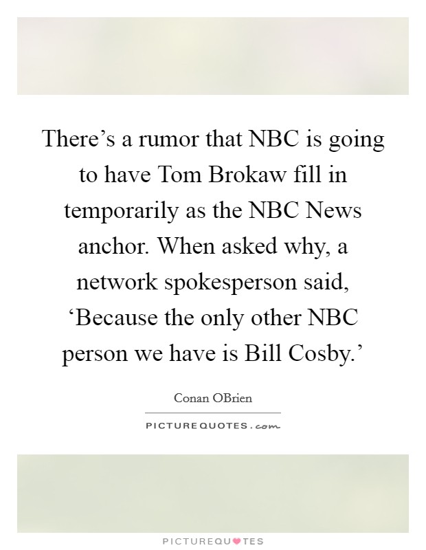 There's a rumor that NBC is going to have Tom Brokaw fill in temporarily as the NBC News anchor. When asked why, a network spokesperson said, ‘Because the only other NBC person we have is Bill Cosby.' Picture Quote #1