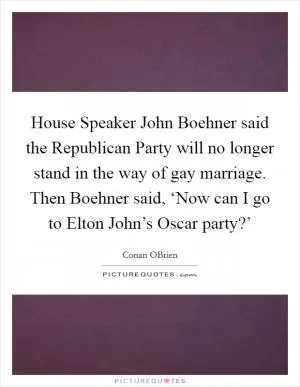 House Speaker John Boehner said the Republican Party will no longer stand in the way of gay marriage. Then Boehner said, ‘Now can I go to Elton John’s Oscar party?’ Picture Quote #1