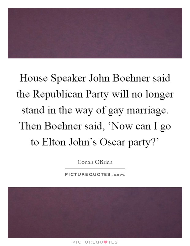 House Speaker John Boehner said the Republican Party will no longer stand in the way of gay marriage. Then Boehner said, ‘Now can I go to Elton John's Oscar party?' Picture Quote #1