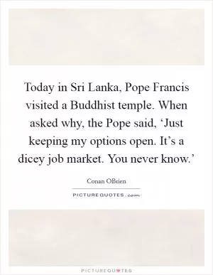 Today in Sri Lanka, Pope Francis visited a Buddhist temple. When asked why, the Pope said, ‘Just keeping my options open. It’s a dicey job market. You never know.’ Picture Quote #1