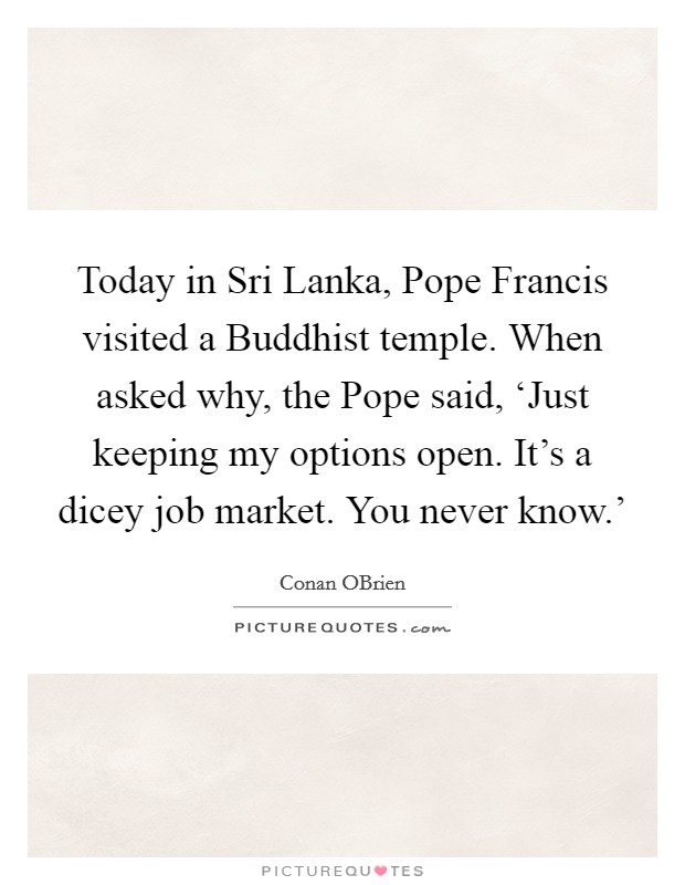 Today in Sri Lanka, Pope Francis visited a Buddhist temple. When asked why, the Pope said, ‘Just keeping my options open. It's a dicey job market. You never know.' Picture Quote #1