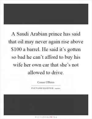 A Saudi Arabian prince has said that oil may never again rise above $100 a barrel. He said it’s gotten so bad he can’t afford to buy his wife her own car that she’s not allowed to drive Picture Quote #1