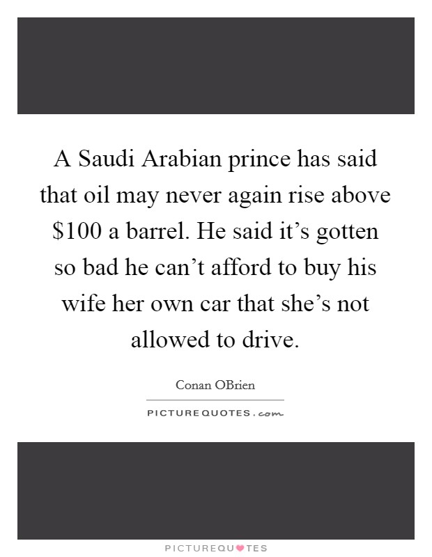 A Saudi Arabian prince has said that oil may never again rise above $100 a barrel. He said it's gotten so bad he can't afford to buy his wife her own car that she's not allowed to drive Picture Quote #1
