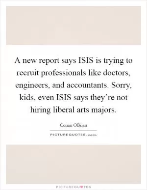 A new report says ISIS is trying to recruit professionals like doctors, engineers, and accountants. Sorry, kids, even ISIS says they’re not hiring liberal arts majors Picture Quote #1