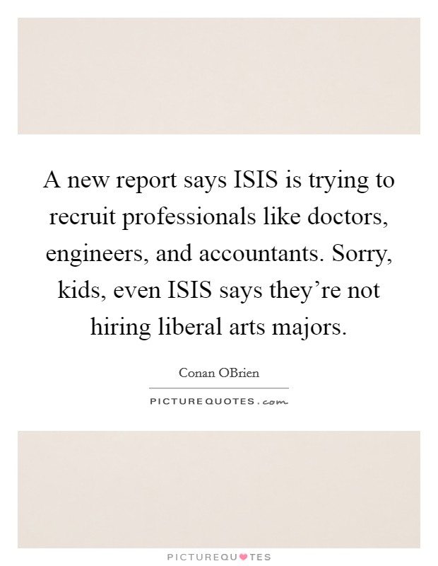A new report says ISIS is trying to recruit professionals like doctors, engineers, and accountants. Sorry, kids, even ISIS says they're not hiring liberal arts majors Picture Quote #1