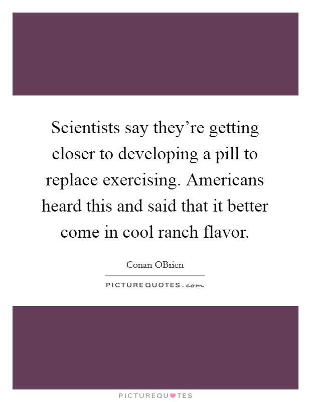 Scientists say they're getting closer to developing a pill to replace exercising. Americans heard this and said that it better come in cool ranch flavor Picture Quote #1