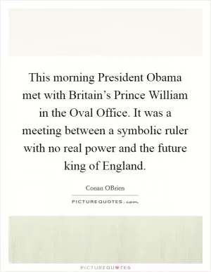 This morning President Obama met with Britain’s Prince William in the Oval Office. It was a meeting between a symbolic ruler with no real power and the future king of England Picture Quote #1