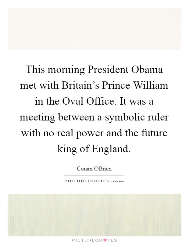 This morning President Obama met with Britain's Prince William in the Oval Office. It was a meeting between a symbolic ruler with no real power and the future king of England Picture Quote #1