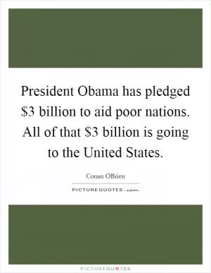 President Obama has pledged $3 billion to aid poor nations. All of that $3 billion is going to the United States Picture Quote #1