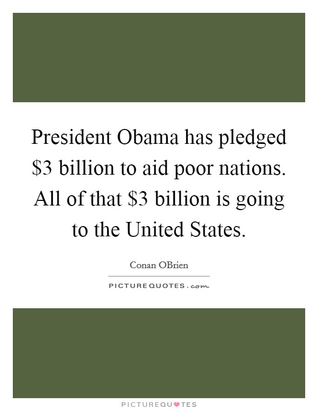 President Obama has pledged $3 billion to aid poor nations. All of that $3 billion is going to the United States Picture Quote #1