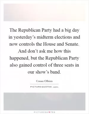 The Republican Party had a big day in yesterday’s midterm elections and now controls the House and Senate. And don’t ask me how this happened, but the Republican Party also gained control of three seats in our show’s band Picture Quote #1
